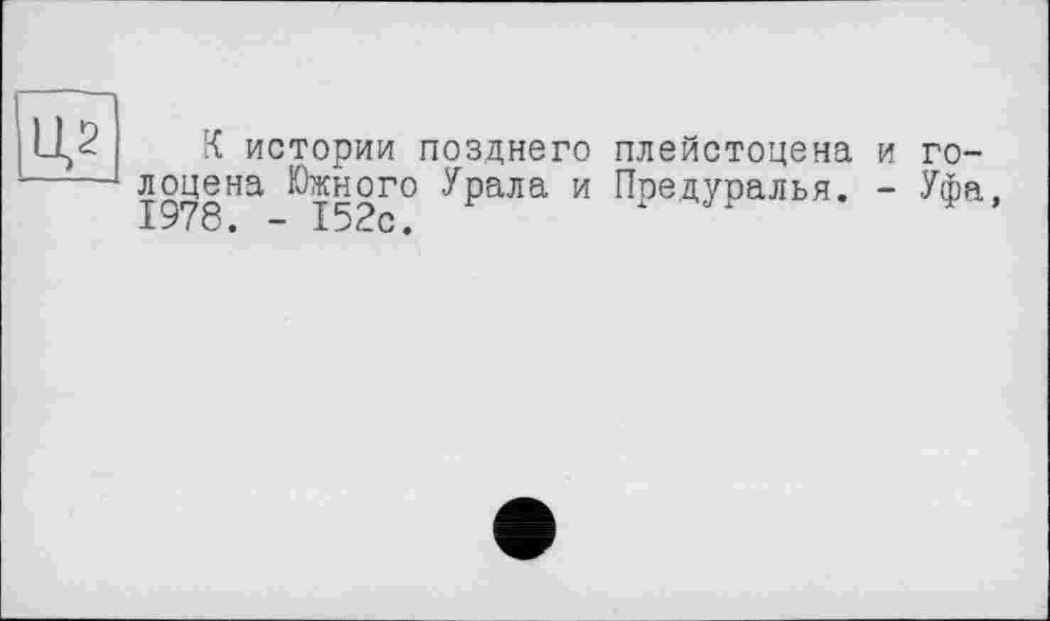 ﻿Ц2
К истории позднего плейстоцена и голоцена Южного Урала и Предуралья. - Уфа, 1978. - 152с.